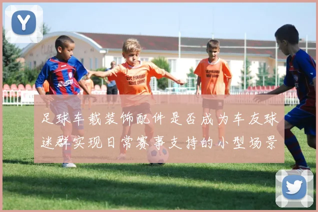 足球车载装饰配件是否成为车友球迷群实现日常赛事支持的小型场景