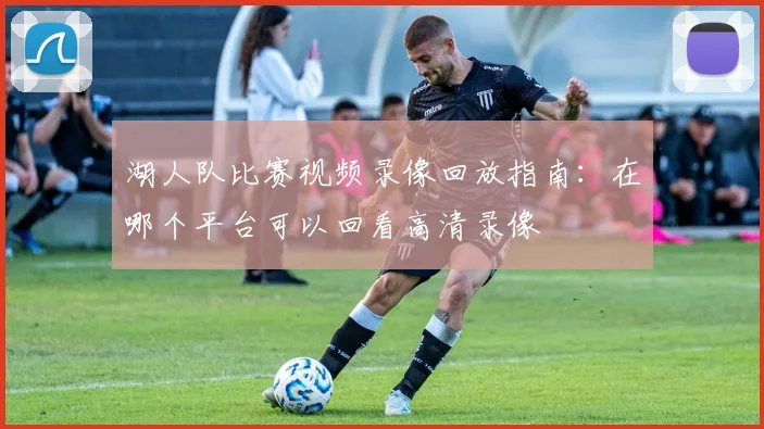 湖人队比赛视频录像回放指南：在哪个平台可以回看高清录像